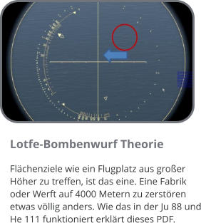 Lotfe-Bombenwurf Theorie Flächenziele wie ein Flugplatz aus großer Höher zu treffen, ist das eine. Eine Fabrik oder Werft auf 4000 Metern zu zerstören etwas völlig anders. Wie das in der Ju 88 und He 111 funktioniert erklärt dieses PDF.